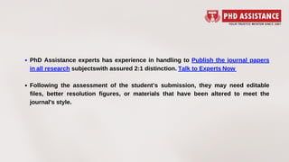 PhD Assistance experts has experience in handling to Publish the journal papers
in all research subjectswith assured 2:1 distinction. Talk to Experts Now 
Following the assessment of the student’s submission, they may need editable
files, better resolution figures, or materials that have been altered to meet the
journal's style.
 