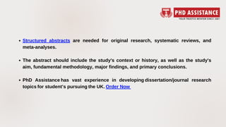 Structured abstracts are needed for original research, systematic reviews, and
meta-analyses.
The abstract should include the study's context or history, as well as the study's
aim, fundamental methodology, major findings, and primary conclusions.
PhD Assistance has vast experience in developing dissertation/journal research
topics for student’s pursuing the UK. Order Now 
 