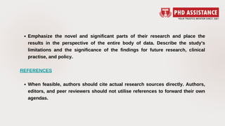 Emphasize the novel and significant parts of their research and place the
results in the perspective of the entire body of data. Describe the study's
limitations and the significance of the findings for future research, clinical
practise, and policy.
When feasible, authors should cite actual research sources directly. Authors,
editors, and peer reviewers should not utilise references to forward their own
agendas.
REFERENCES
 