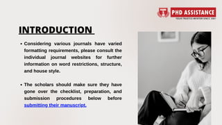 INTRODUCTION
Considering various journals have varied
formatting requirements, please consult the
individual journal websites for further
information on word restrictions, structure,
and house style.
The scholars should make sure they have
gone over the checklist, preparation, and
submission procedures below before
submitting their manuscript.
 