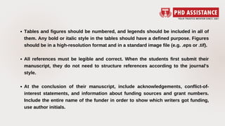 Tables and figures should be numbered, and legends should be included in all of
them. Any bold or italic style in the tables should have a defined purpose. Figures
should be in a high-resolution format and in a standard image file (e.g. .eps or .tif).
All references must be legible and correct. When the students first submit their
manuscript, they do not need to structure references according to the journal's
style.
At the conclusion of their manuscript, include acknowledgements, conflict-of-
interest statements, and information about funding sources and grant numbers.
Include the entire name of the funder in order to show which writers got funding,
use author initials.
 