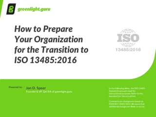 How  to  Prepare  
Your  Organization  
for  the  Transition  to
ISO  13485:2016
Presented  by:
Jon  D.  Speer
Founder  &  VP  QA/RA  of  greenlight.guru
In  the  following  slides,  the  ISO  13485  
Standard  is  paraphrased  for  
instructional  purposes.  Refer  to  the  
standard  for  the  actual  text.
Comments  on  changes  are  based  on  
FDIS  ISO  13485:2015.  Be  aware  that  
additional  changes  are  likely  to  occur.
 