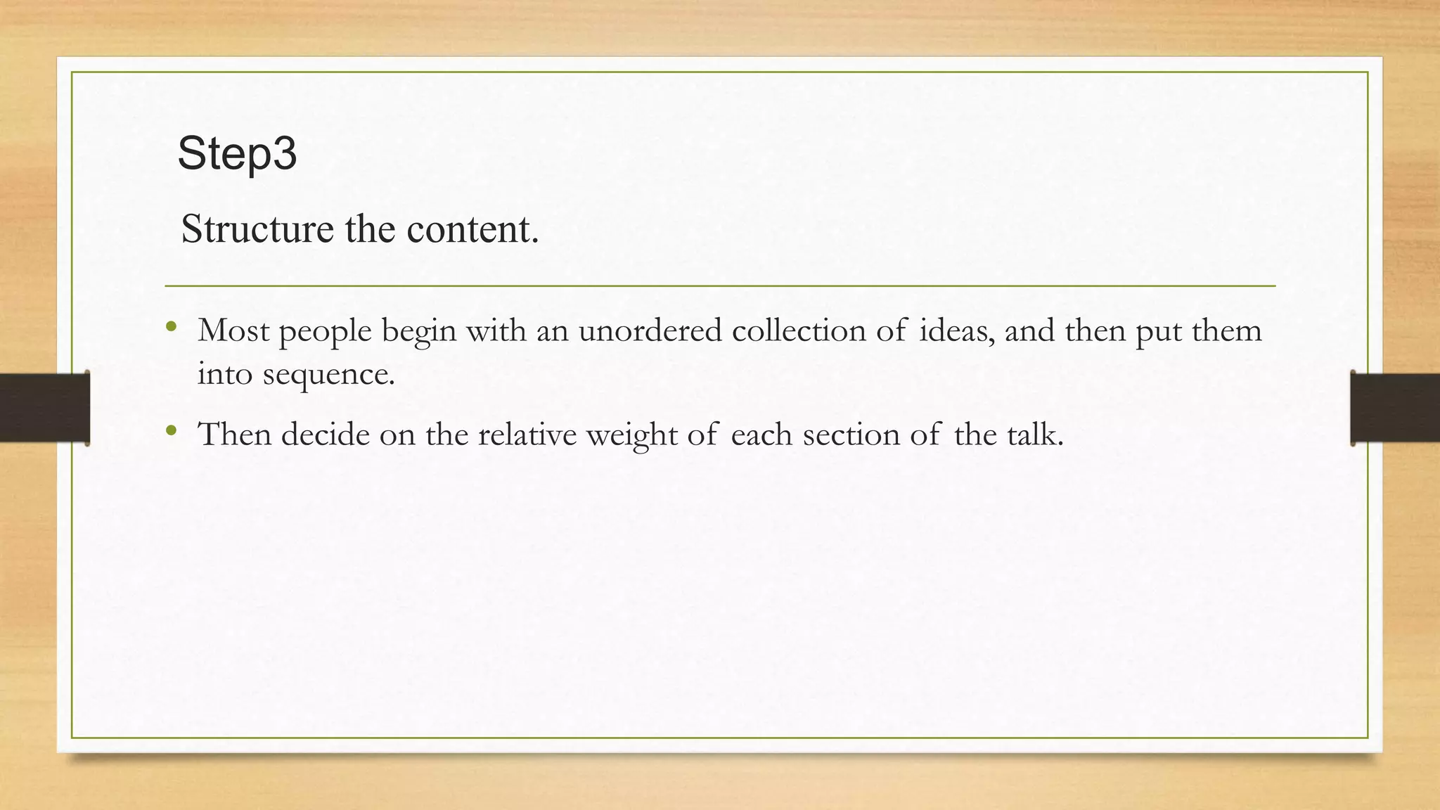 Step3
Structure the content.
• Most people begin with an unordered collection of ideas, and then put them
into sequence.
• Then decide on the relative weight of each section of the talk.
 
