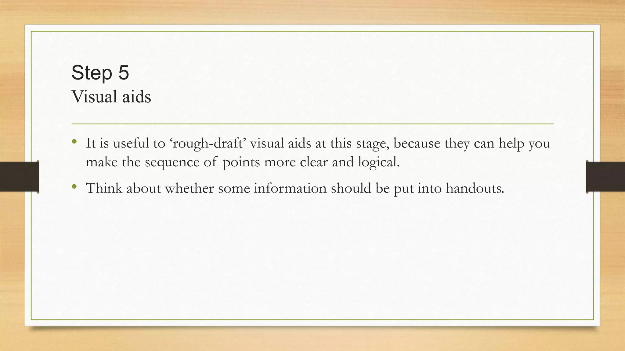 Step 5
Visual aids
• It is useful to ‘rough-draft’ visual aids at this stage, because they can help you
make the sequence of points more clear and logical.
• Think about whether some information should be put into handouts.
 