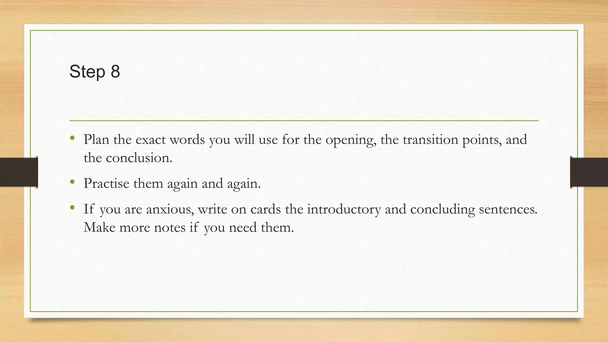 Step 8
• Plan the exact words you will use for the opening, the transition points, and
the conclusion.
• Practise them again and again.
• If you are anxious, write on cards the introductory and concluding sentences.
Make more notes if you need them.
 