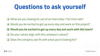 Questions to ask yourself
❏ What are you looking for out of an internship / full-time role?
❏ Would you be excited to get up every day and work on this project?
❏ Would you be excited to get up every day and work with this team?
❏ Do your values align with the company’s values?
❏ Does the company size fit with what you’re looking for?
 