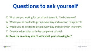 Questions to ask yourself
❏ What are you looking for out of an internship / full-time role?
❏ Would you be excited to get up every day and work on this project?
❏ Would you be excited to get up every day and work with this team?
❏ Do your values align with the company’s values?
❏ Does the company size fit with what you’re looking for?
 