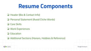 Resume Components
❏ Header (Bio & Contact Info)
❏ Personal Statement (Avoid Cliche Words)
❏ Core Skills
❏ Work Experiences
❏ Education
❏ Additional Sections (Honors, Hobbies & Reference)
 