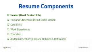Resume Components
❏ Header (Bio & Contact Info)
❏ Personal Statement (Avoid Cliche Words)
❏ Core Skills
❏ Work Experiences
❏ Education
❏ Additional Sections (Honors, Hobbies & Reference)
 