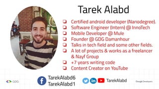 Tarek Alabd
❏ Certified android developer (Nanodegree).
❏ Software Engineer (Intern) @ InnoTech
❏ Mobile Developer @ Mule
❏ Founder @ GDG Damanhour
❏ Talks in tech field and some other fields.
❏ A lot of projects & works as a freelancer
& Nayf Group
❏ +7 years writing code
❏ Content Creator on YouTube
TarekAlabd6
TarekAlabd1
TarekAlabd
 
