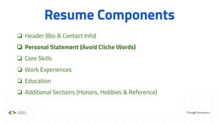 Resume Components
❏ Header (Bio & Contact Info)
❏ Personal Statement (Avoid Cliche Words)
❏ Core Skills
❏ Work Experiences
❏ Education
❏ Additional Sections (Honors, Hobbies & Reference)
 