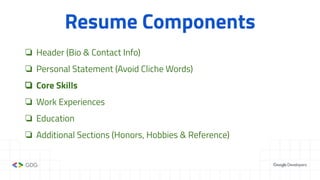 Resume Components
❏ Header (Bio & Contact Info)
❏ Personal Statement (Avoid Cliche Words)
❏ Core Skills
❏ Work Experiences
❏ Education
❏ Additional Sections (Honors, Hobbies & Reference)
 