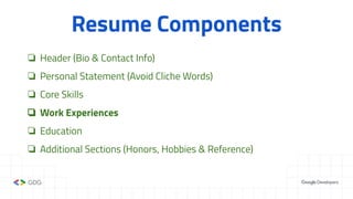 Resume Components
❏ Header (Bio & Contact Info)
❏ Personal Statement (Avoid Cliche Words)
❏ Core Skills
❏ Work Experiences
❏ Education
❏ Additional Sections (Honors, Hobbies & Reference)
 