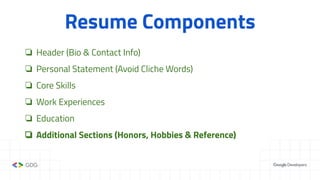 Resume Components
❏ Header (Bio & Contact Info)
❏ Personal Statement (Avoid Cliche Words)
❏ Core Skills
❏ Work Experiences
❏ Education
❏ Additional Sections (Honors, Hobbies & Reference)
 