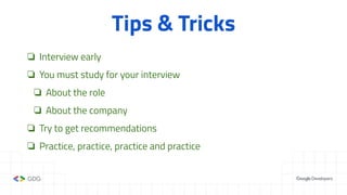 Tips & Tricks
❏ Interview early
❏ You must study for your interview
❏ About the role
❏ About the company
❏ Try to get recommendations
❏ Practice, practice, practice and practice
 