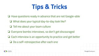 Tips & Tricks
❏ Have questions ready in advance that are not Google-able
❏ What does your typical day-to-day look like?
❏ Tell me about your team culture
❏ Everyone bombs interviews, so don’t get discouraged
❏ Each interview is an opportunity to practice and get better
❏ Do a self-retrospective after each one
 