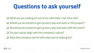 Questions to ask yourself
❏ What are you looking for out of an internship / full-time role?
❏ Would you be excited to get up every day and work on this project?
❏ Would you be excited to get up every day and work with this team?
❏ Do your values align with the company’s values?
❏ Does the company size fit with what you’re looking for?
 
