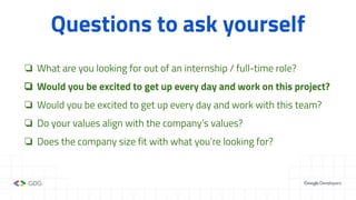 Questions to ask yourself
❏ What are you looking for out of an internship / full-time role?
❏ Would you be excited to get up every day and work on this project?
❏ Would you be excited to get up every day and work with this team?
❏ Do your values align with the company’s values?
❏ Does the company size fit with what you’re looking for?
 