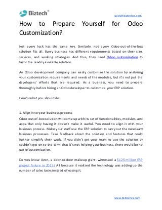 sales@biztechcs.com
How to Prepare Yourself for Odoo
Customization?
Not every lock has the same key. Similarly, not every Odoo-out-of-the-box
solution fits all. Every business has different requirements based on their size,
services, and working strategies. And thus, they need ​Odoo customization to
tailor the readily available solution.
An Odoo development company can easily customize the solution by analyzing
your customization requirements and needs of the modules, but it’s not just the
developers’ efforts that are required. As a business, you need to prepare
thoroughly before hiring an Odoo developer to customize your ERP solution.
Here’s what you should do:
1. Align it to your business process
Odoo out-of-box solution will come up with its set of functionalities, modules, and
apps. But only having it doesn’t make it useful. You need to align it with your
business process. Make your staff use the ERP solution to carry out the necessary
business processes. Take feedback about the solution and features that could
further simplify their work. If you didn’t get your team to use the solution or
couldn’t get on to the term that it’s not helping your business, there would be no
use of customization.
Do you know Avon, a door-to-door makeup giant, witnessed a ​$125 million ERP
project failure in 2013? All because it realized the technology was adding up the
number of sales tasks instead of easing it.
www.biztechcs.com
 