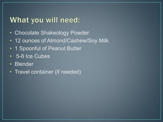 • Chocolate Shakeology Powder
• 12 ounces of Almond/Cashew/Soy Milk
• 1 Spoonful of Peanut Butter
• 5-8 Ice Cubes
• Blender
• Travel container (if needed)
 