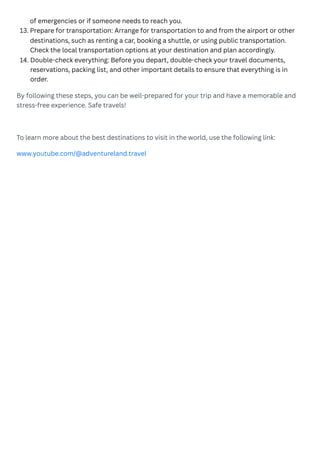 By following these steps, you can be well-prepared for your trip and have a memorable and
stress-free experience. Safe travels!
To learn more about the best destinations to visit in the world, use the following link:
www.youtube.com/@adventureland.travel
of emergencies or if someone needs to reach you.
Prepare for transportation: Arrange for transportation to and from the airport or other
destinations, such as renting a car, booking a shuttle, or using public transportation.
Check the local transportation options at your destination and plan accordingly.
13.
Double-check everything: Before you depart, double-check your travel documents,
reservations, packing list, and other important details to ensure that everything is in
order.
14.
 