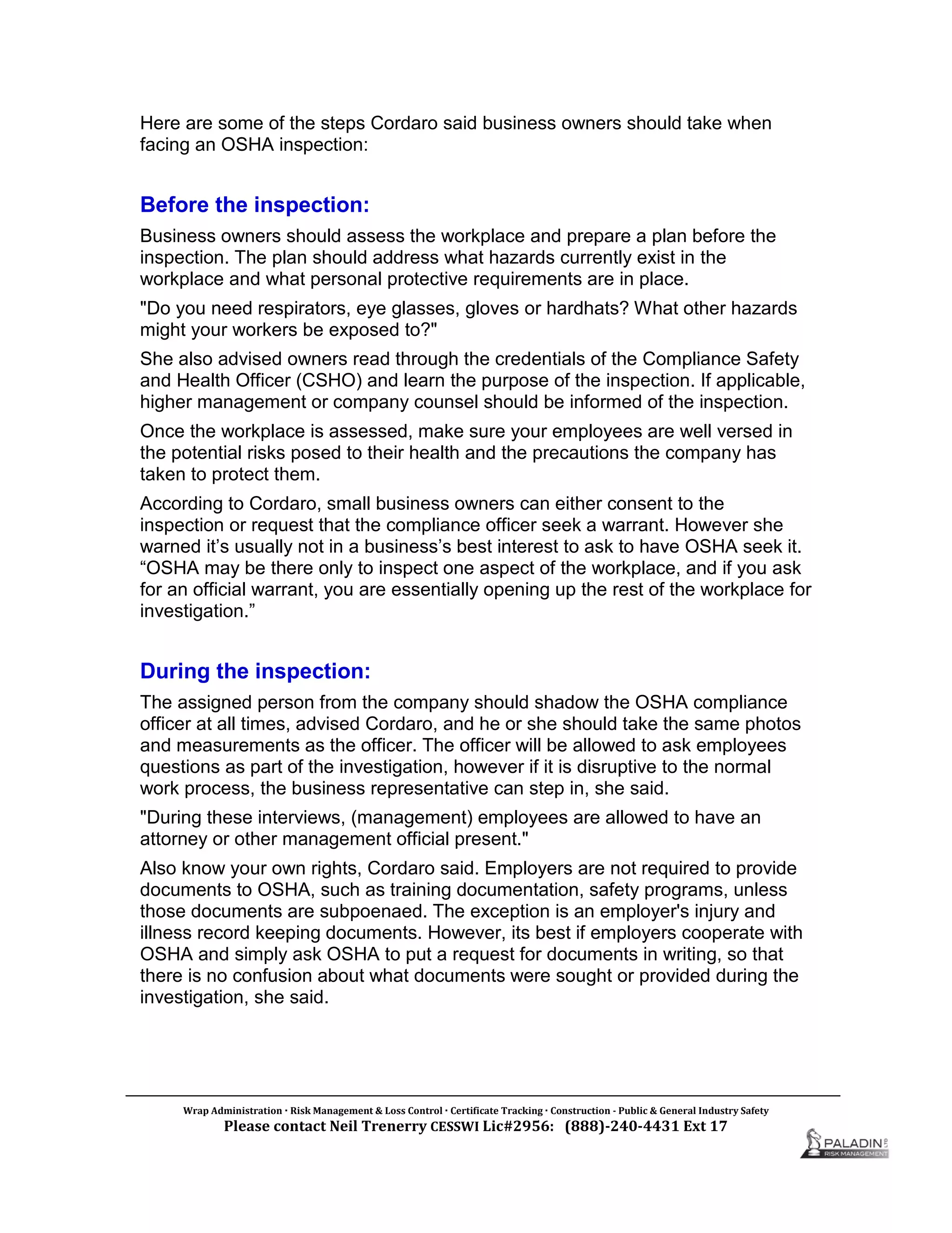 Here are some of the steps Cordaro said business owners should take when
facing an OSHA inspection:
Before the inspection:
Business owners should assess the workplace and prepare a plan before the
inspection. The plan should address what hazards currently exist in the
workplace and what personal protective requirements are in place.
"Do you need respirators, eye glasses, gloves or hardhats? What other hazards
might your workers be exposed to?"
She also advised owners read through the credentials of the Compliance Safety
and Health Officer (CSHO) and learn the purpose of the inspection. If applicable,
higher management or company counsel should be informed of the inspection.
Once the workplace is assessed, make sure your employees are well versed in
the potential risks posed to their health and the precautions the company has
taken to protect them.
According to Cordaro, small business owners can either consent to the
inspection or request that the compliance officer seek a warrant. However she
warned it’s usually not in a business’s best interest to ask to have OSHA seek it.
“OSHA may be there only to inspect one aspect of the workplace, and if you ask
for an official warrant, you are essentially opening up the rest of the workplace for
investigation.”
During the inspection:
The assigned person from the company should shadow the OSHA compliance
officer at all times, advised Cordaro, and he or she should take the same photos
and measurements as the officer. The officer will be allowed to ask employees
questions as part of the investigation, however if it is disruptive to the normal
work process, the business representative can step in, she said.
"During these interviews, (management) employees are allowed to have an
attorney or other management official present."
Also know your own rights, Cordaro said. Employers are not required to provide
documents to OSHA, such as training documentation, safety programs, unless
those documents are subpoenaed. The exception is an employer's injury and
illness record keeping documents. However, its best if employers cooperate with
OSHA and simply ask OSHA to put a request for documents in writing, so that
there is no confusion about what documents were sought or provided during the
investigation, she said.
Wrap Administration  Risk Management & Loss Control  Certificate Tracking  Construction - Public & General Industry Safety
Please contact Neil Trenerry CESSWI Lic#2956: (888)-240-4431 Ext 17
 