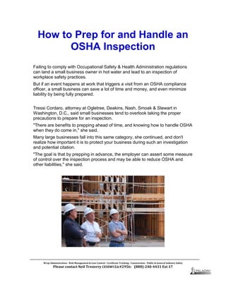 How to Prep for and Handle an
OSHA Inspection
Failing to comply with Occupational Safety & Health Administration regulations
can land a small business owner in hot water and lead to an inspection of
workplace safety practices.
But if an event happens at work that triggers a visit from an OSHA compliance
officer, a small business can save a lot of time and money, and even minimize
liability by being fully prepared.
Tressi Cordaro, attorney at Ogletree, Deakins, Nash, Smoak & Stewart in
Washington, D.C., said small businesses tend to overlook taking the proper
precautions to prepare for an inspection.
"There are benefits to prepping ahead of time, and knowing how to handle OSHA
when they do come in," she said.
Many large businesses fall into this same category, she continued, and don't
realize how important it is to protect your business during such an investigation
and potential citation.
"The goal is that by prepping in advance, the employer can assert some measure
of control over the inspection process and may be able to reduce OSHA and
other liabilities," she said.
Wrap Administration  Risk Management & Loss Control  Certificate Tracking  Construction - Public & General Industry Safety
Please contact Neil Trenerry CESSWI Lic#2956: (888)-240-4431 Ext 17
 