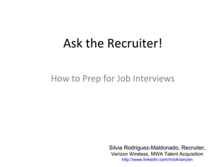 Ask the Recruiter!

How to Prep for Job Interviews




              Silvia Rodriguez-Maldonado, Recruiter,
              Verizon Wireless, MWA Talent Acquisition
                   http://www.linkedin.com/in/silviars/en
 