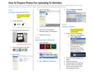 How To Prepare Photos For Uploading To WeVideo
Overview: These instructions will guide you through the process of scanning multiple photos, separating those scans into
individual images and saving them to a USB drive for uploading to the group WeVideo account.
Step 1
Scanning & Saving Multiple Photos
Note: The scanner’s connected
to a laptop with pre-installed
software
1 Unlock the scanner.
2 Place photos face down on the
scanner.
LEAVE SPACE BETWEEN PHOTOS
3 Click on the scanner in the Dock.
4 Click on Scan.
5 Click on Scan again.
6 Save the scan to the Digital
Workshop Folder on the Desktop.
7 Repeat for each scan.
Step 2
Separating Photos in Photoshop
1 Open Photoshop
2 Open one of your scans.
3 Click on File from the menu bar.
4 Click on Automate > Crop and
Straighten Photos.
Step 3
Saving to a USB drive
Note: Now that the photos are
in separate files, they can be
saved individually.
1 Create a folder on the desktop.
a. Right click on the desktop.
b. Click on New Folder.
c. Name the folder with the
following scheme:
StorytellerName Photos_
Month-day-year (ie. Katja
Photos_01-24-2018
2 Put all the individual jpegs in this
folder.
3 Plug in the USB drive.
4 Drag the folder to the USB drive.
5 Give the USB drive to Professor
Dush so she can upload to the
group WeVideo account.
Figure 1: Click on Ps
Move the slider on the back of the scanner
 