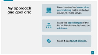 10
10
My approach
and goal are:
Based on standard server-side
prerendering that is hosted on
an ASP.NET Core server.
Make the code changes of the
Blazor WebAssembly side to be
minimum.
Make it as a NuGet package.
 
