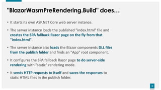18
18
"BlazorWasmPreRendering.Build" does…
• It starts its own ASP.NET Core web server instance.
• The server instance loads the published "index.html" file and
creates the SPA fallback Razor page on the fly from that
"index.html".
• The server instance also loads the Blazor components DLL files
from the publish folder and finds an "App" root component.
• It configures the SPA fallback Razor page to do server-side
rendering with "static" rendering mode.
• It sends HTTP requests to itself and saves the responses to
static HTML files in the publish folder.
 