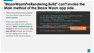 23
23
public static async Task Main(string[] args)
{
var builder = WebAssemblyHostBuilder.CreateDefault(args);
builder.RootComponents.Add<App>("#app");
var services = builder.Services;
var baseAddress = builder.HostEnvironment.BaseAddress;
await builder.Build().RunAsync();
}
"BlazorWasmPreRendering.Build" can't invoke the
Main method of the Blazor Wasm app side.
• "BlazorWasmPreRendering.Build"
runs your Blazor app on its own
server process.
• When your app depends on
custom services in a DI container,
but the "Main" method never be
invoked in the server process, the
app will fail because any services
are not registered to the DI
container in the server process.
services.AddTransient(sp => new HttpClient {
BaseAddress = new Uri(baseAddress) });
services.AddSingleton<MyService>();
Never invoked! 😱
 