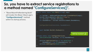 24
24
public static async Task Main(string[] args)
{
var builder = WebAssemblyHostBuilder.CreateDefault(args);
builder.RootComponents.Add<App>("#app");
var services = builder.Services;
var baseAddress = builder.HostEnvironment.BaseAddress;
await builder.Build().RunAsync();
}
So, you have to extract service registrations to
a method named "ConfigureServices()".
• "BlazorWasmPreRendering.Build"
will invoke this Blazor Wasm app's
"ConfigureServices()" method
within its startup process.
private static void ConfigureServices(
IServiceProvider services, string baseAddress)
{
}
ConfigureServices(services, baseAddress);
services.AddTransient(sp => new HttpClient {
BaseAddress = new Uri(baseAddress) });
services.AddSingleton<MyService>();
Will be invoked! 👍
 