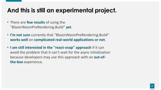 25
25
And this is still an experimental project.
• There are few results of using the
"BlazorWasmPreRendering.Build" yet.
• I'm not sure currently that "BlazorWasmPreRendering.Build"
works well on complicated real-world applications or not.
• I am still interested in the "react-snap" approach if it can
avoid the problem that it can't wait for the async initialization
because developers may use this approach with an out-of-
the-box experience.
 