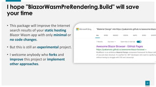 27
27
I hope "BlazorWasmPreRendering.Build" will save
your time
• This package will improve the Internet
search results of your static hosting
Blazor Wasm app with only minimal or
no code changes.
• But this is still an experimental project.
• I welcome anybody who forks and
improve this project or implement
other approaches.
 