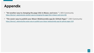 28
28
Appendix
• "Yet another way to changing the page title in Blazor, and more." | DEV Community
https://dev.to/j_sakamoto/yet-another-way-to-changing-the-page-title-in-blazor-and-more-43k
• "The easier way to publish your Blazor WebAssembly app for GitHub Pages" | DEV Community
https://dev.to/j_sakamoto/the-easier-way-to-publish-your-blazor-webassembly-app-for-github-pages-319l
 
