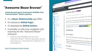 3
3
"Awesome Blazor Browser"
A dedicated web app for browsing the README of the
"Awesome Blazor" GitHub repository.
▪ It's a Blazor WebAssembly app (SPA).
▪ It's hosted on GitHub Pages.
▪ It's deployed by GitHub Actions.
▪ It provides us with easy navigation and
searching for the "Awesome Blazor"
collection.
• It fetches the README text from the
"Awesome Blazor" GitHub repository, parses,
restructures it, and shows the collection in a
searchable UI.
https://j.mp/awesome-blazor-browser 3
 
