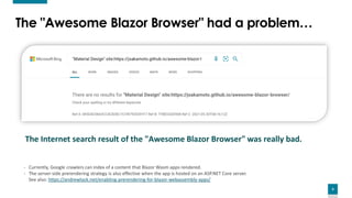 4
The "Awesome Blazor Browser" had a problem…
The Internet search result of the "Awesome Blazor Browser" was really bad.
- Currently, Google crawlers can index of a content that Blazor Wasm apps rendered.
- The server-side prerendering strategy is also effective when the app is hosted on an ASP.NET Core server.
See also: https://andrewlock.net/enabling-prerendering-for-blazor-webassembly-apps/
 