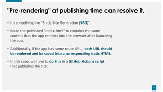 5
5
"Pre-rendering" at publishing time can resolve it.
• It's something like "Static Site Generation (SSG)".
• Make the published "index.html" to contains the same
content that the app renders into the browser after launching
the app.
• Additionally, if the app has some route URL, each URL should
be rendered and be saved into a corresponding static HTML.
• In this case, we have to do this in a GitHub Actions script
that publishes the site.
 