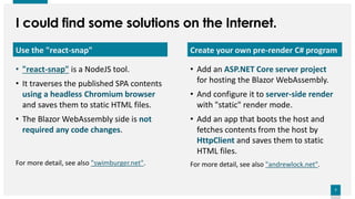 7
7
Create your own pre-render C# program
• Add an ASP.NET Core server project
for hosting the Blazor WebAssembly.
• And configure it to server-side render
with "static" render mode.
• Add an app that boots the host and
fetches contents from the host by
HttpClient and saves them to static
HTML files.
For more detail, see also "andrewlock.net".
Use the "react-snap"
• "react-snap" is a NodeJS tool.
• It traverses the published SPA contents
using a headless Chromium browser
and saves them to static HTML files.
• The Blazor WebAssembly side is not
required any code changes.
For more detail, see also "swimburger.net".
I could find some solutions on the Internet.
 