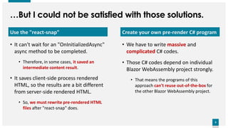 8
8
…But I could not be satisfied with those solutions.
Create your own pre-render C# program
• We have to write massive and
complicated C# codes.
• Those C# codes depend on individual
Blazor WebAssembly project strongly.
• That means the programs of this
approach can't reuse out-of-the-box for
the other Blazor WebAssembly project.
Use the "react-snap"
• It can't wait for an "OnInitializedAsync"
async method to be completed.
• Therefore, in some cases, it saved an
intermediate content result.
• It saves client-side process rendered
HTML, so the results are a bit different
from server-side rendered HTML.
• So, we must rewrite pre-rendered HTML
files after "react-snap" does.
 