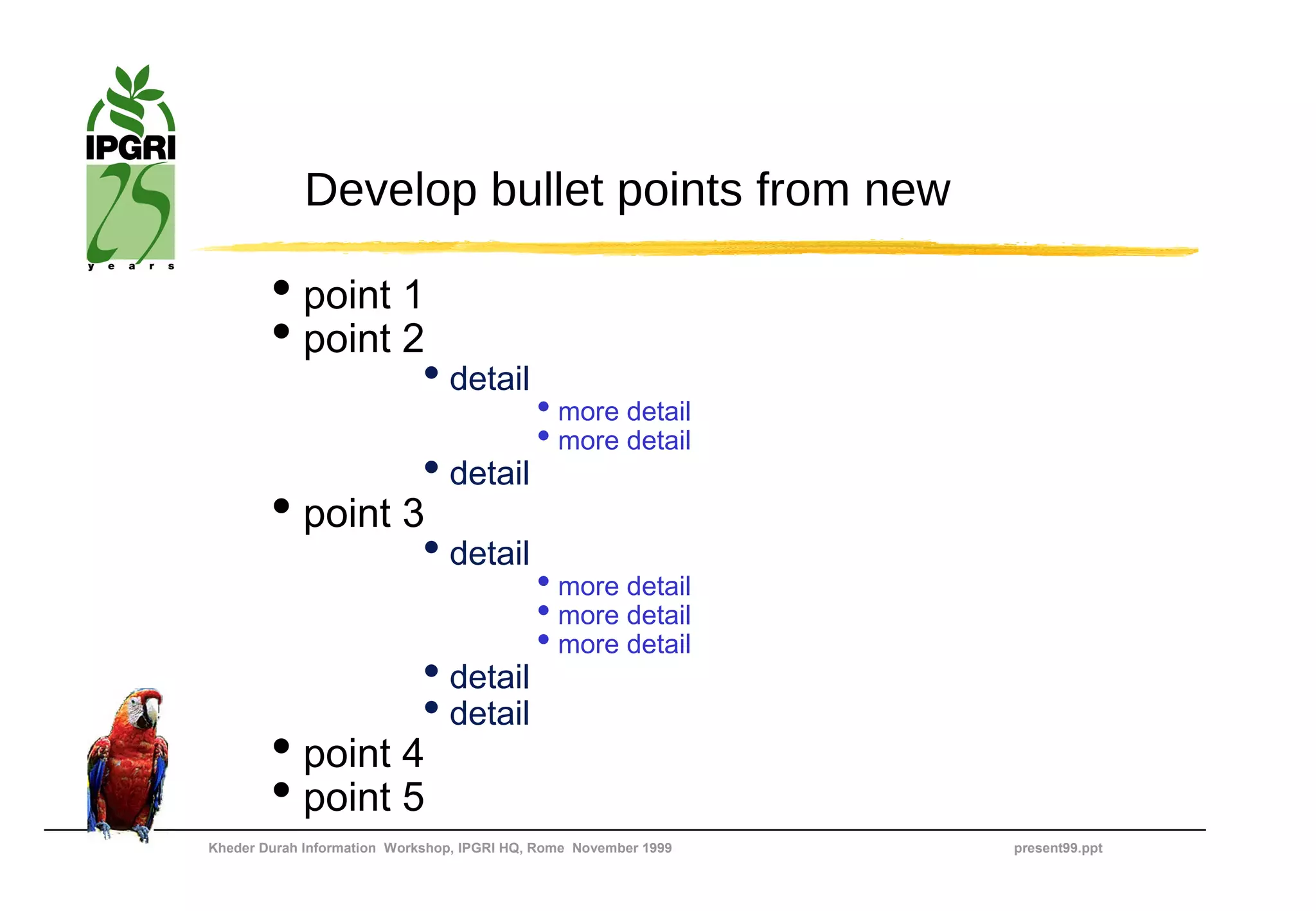 Develop bullet points from new

        • point 1
        • point 2
                             • detail
                                            • more detail
                                            • more detail
                             • detail
        • point 3
                             • detail
                                            • more detail
                                            • more detail
                                            • more detail
                             • detail
                             • detail
        • point 4
        • point 5
Kheder Durah Information Workshop, IPGRI HQ, Rome November 1999   present99.ppt
 