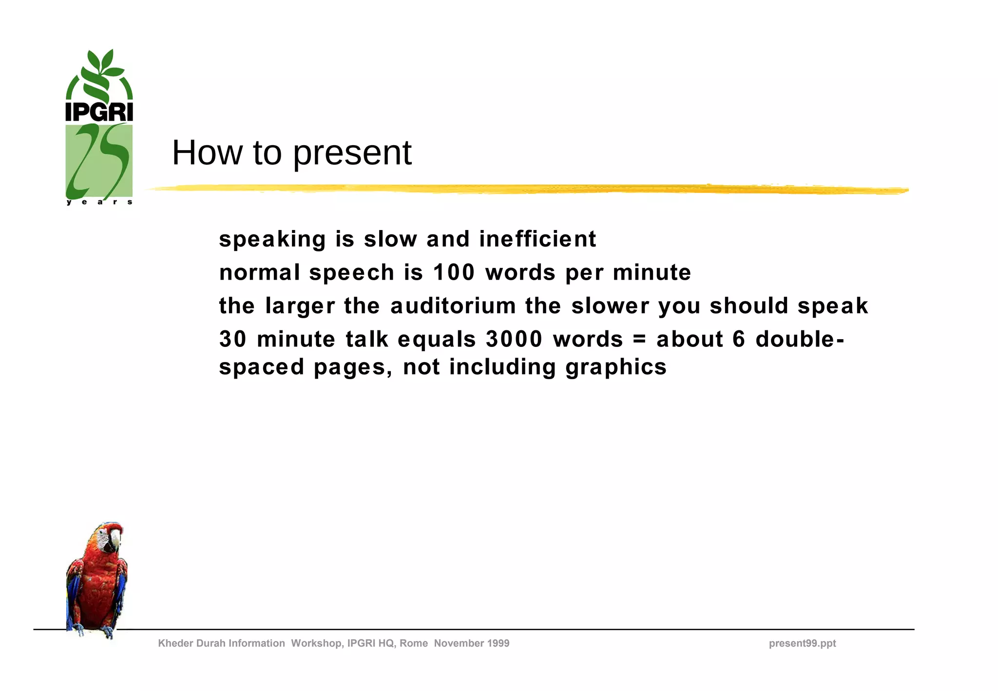 How to present

          speaking is slow and inefficient
          normal speech is 100 words per minute
          the larger the auditorium the slower you should speak
          30 minute talk equals 3000 words = about 6 double-
          spaced pages, not including graphics




Kheder Durah Information Workshop, IPGRI HQ, Rome November 1999   present99.ppt
 