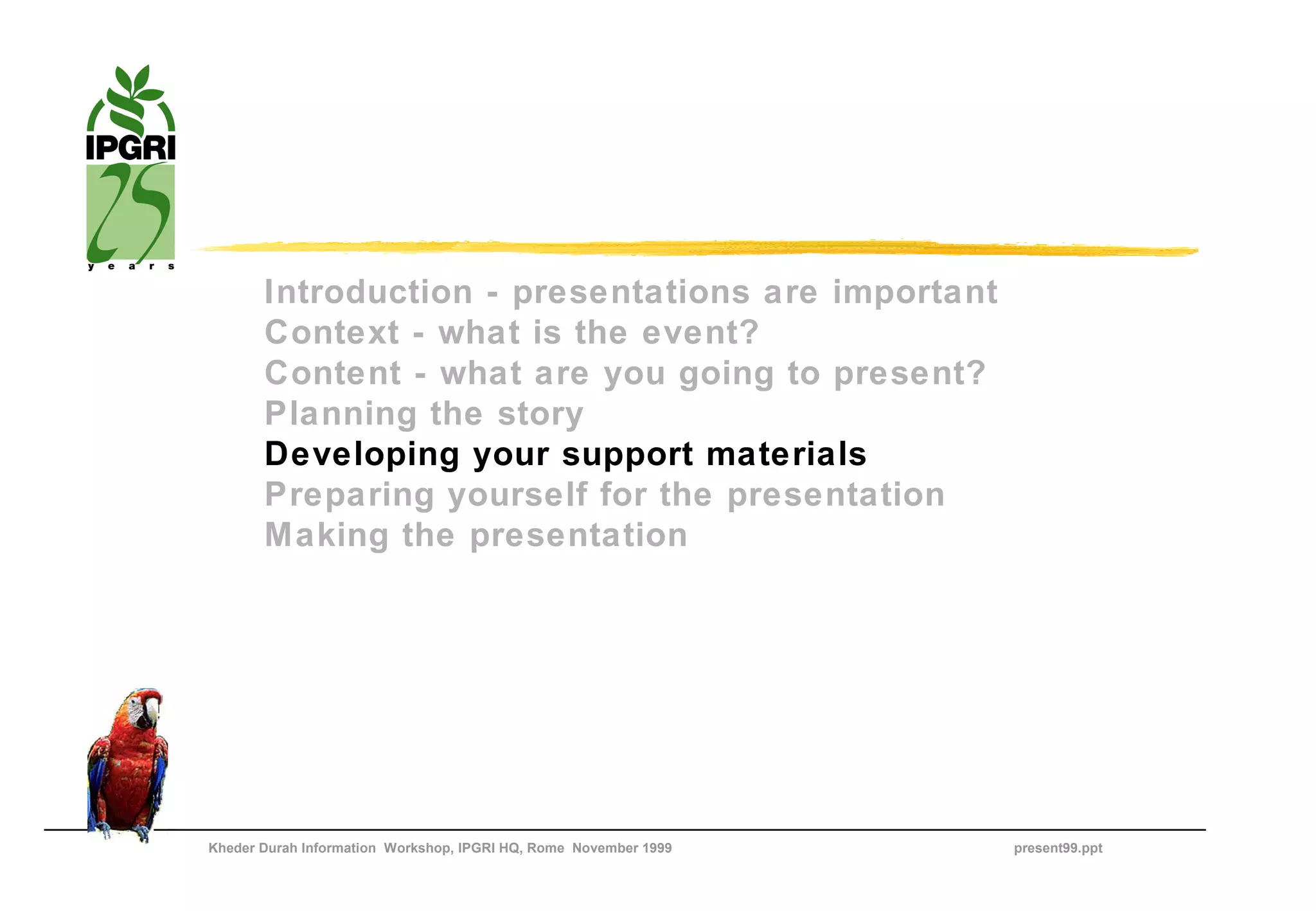 Introduction - presentations are important
       Context - what is the event?
       Content - what are you going to present?
       Planning the story
       Developing your support materials
       Preparing yourself for the presentation
       Making the presentation




Kheder Durah Information Workshop, IPGRI HQ, Rome November 1999   present99.ppt
 