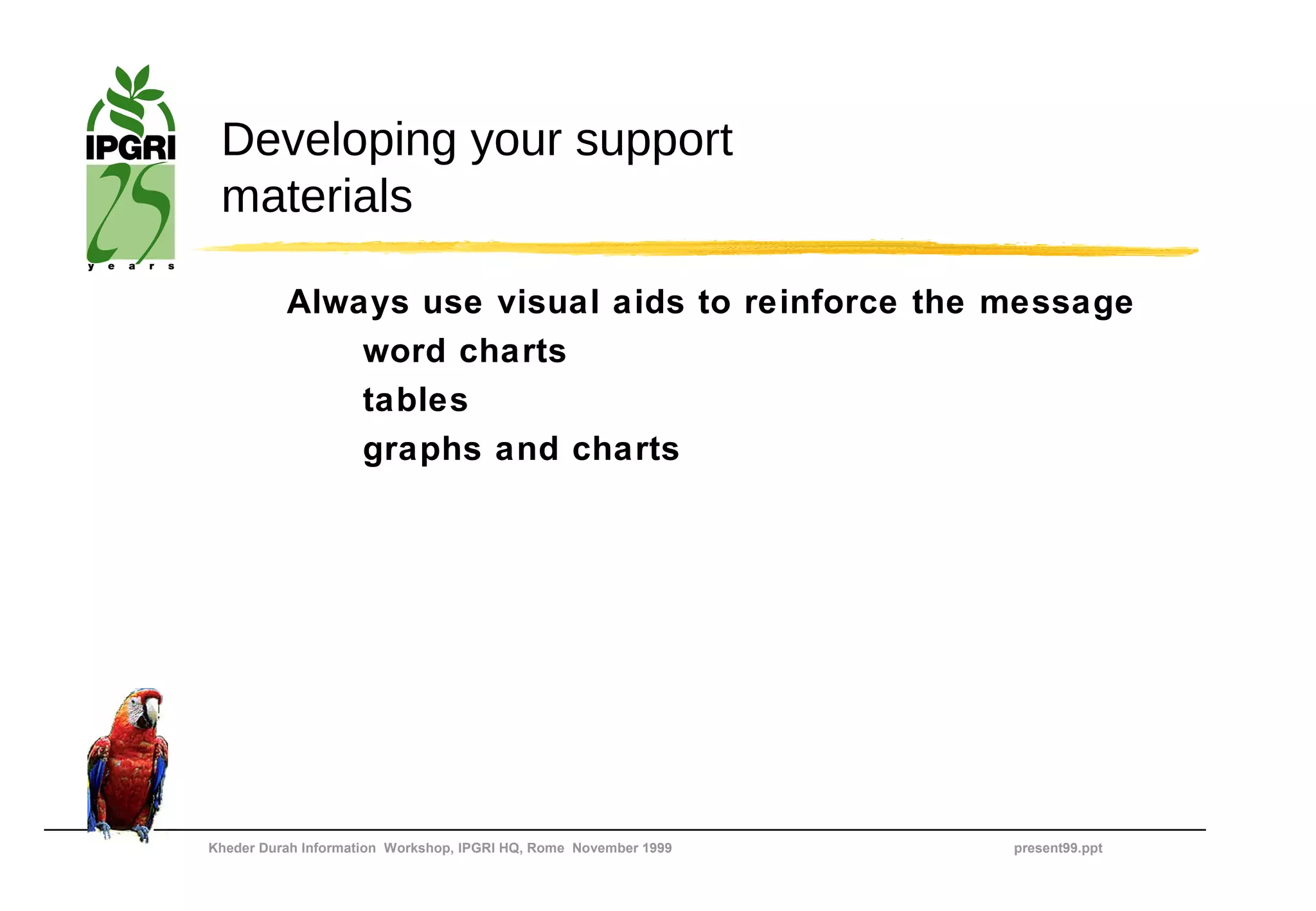 Developing your support
 materials

          Always use visual aids to reinforce the message
              word charts
              tables
              graphs and charts




Kheder Durah Information Workshop, IPGRI HQ, Rome November 1999   present99.ppt
 