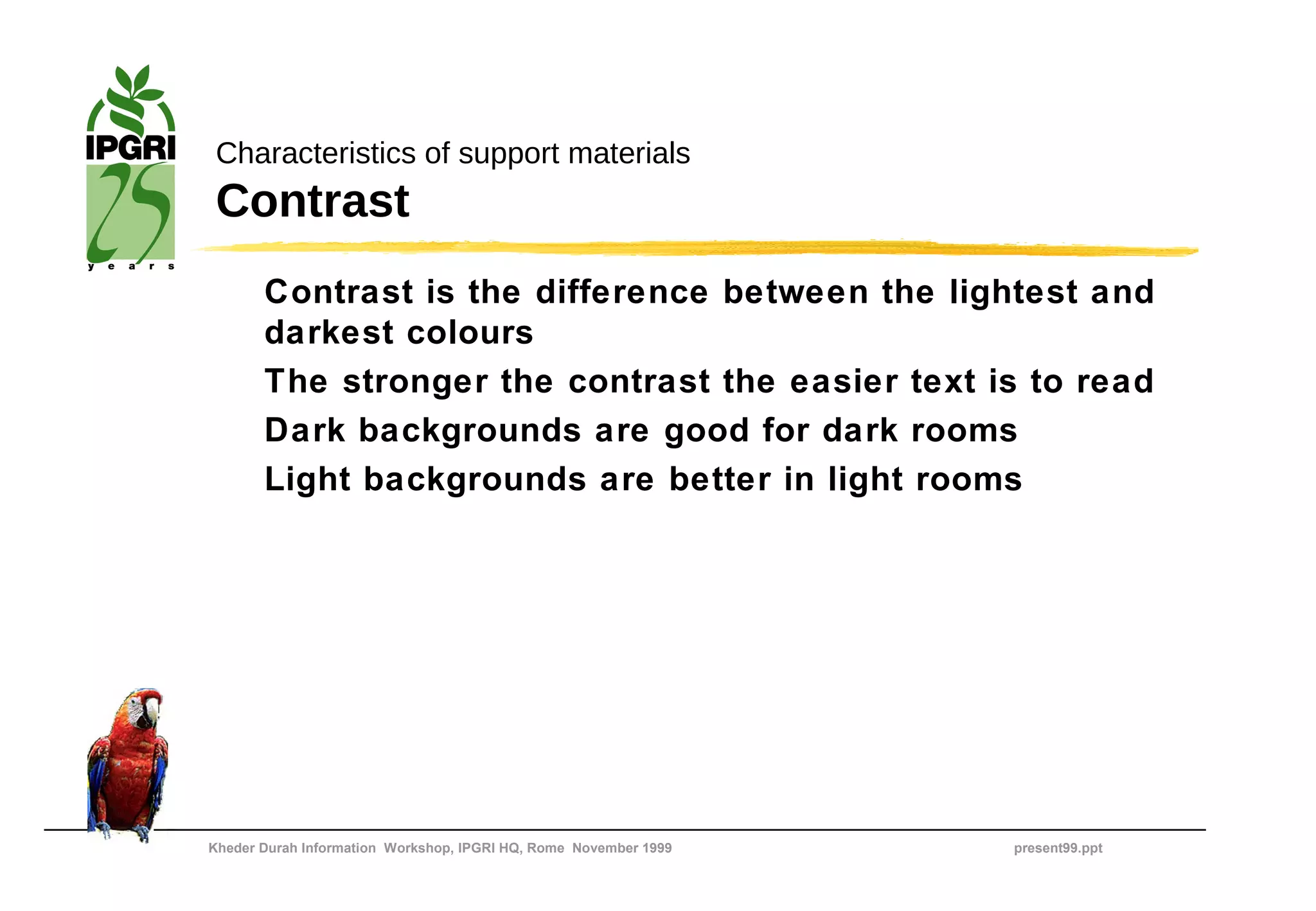 Characteristics of support materials
 Contrast
       Contrast is the difference between the lightest and
       darkest colours
       The stronger the contrast the easier text is to read
       Dark backgrounds are good for dark rooms
       Light backgrounds are better in light rooms




Kheder Durah Information Workshop, IPGRI HQ, Rome November 1999   present99.ppt
 