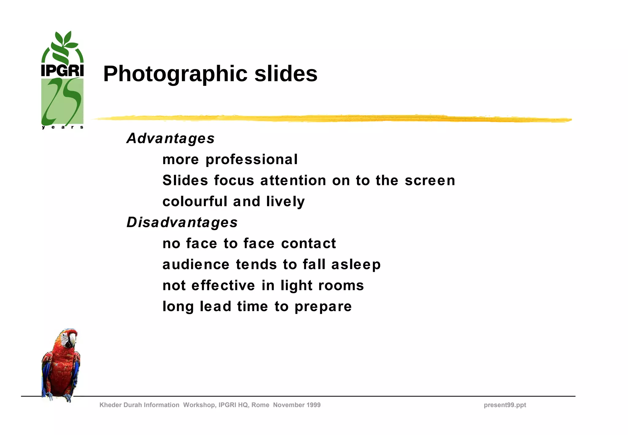 Photographic slides

       Advantages
           more professional
           Slides focus attention on to the screen
           colourful and lively
       Disadvantages
           no face to face contact
           audience tends to fall asleep
           not effective in light rooms
           long lead time to prepare




Kheder Durah Information Workshop, IPGRI HQ, Rome November 1999   present99.ppt
 