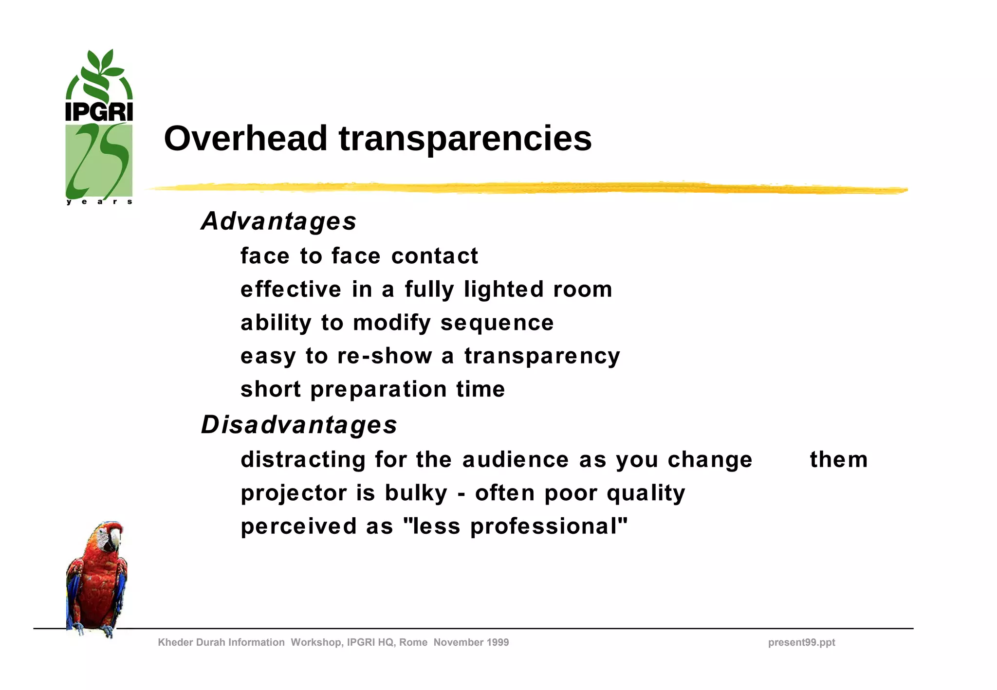 Overhead transparencies

       Advantages
              face to face contact
              effective in a fully lighted room
              ability to modify sequence
              easy to re-show a transparency
              short preparation time
       Disadvantages
              distracting for the audience as you change                  them
              projector is bulky - often poor quality
              perceived as "less professional"



Kheder Durah Information Workshop, IPGRI HQ, Rome November 1999   present99.ppt
 