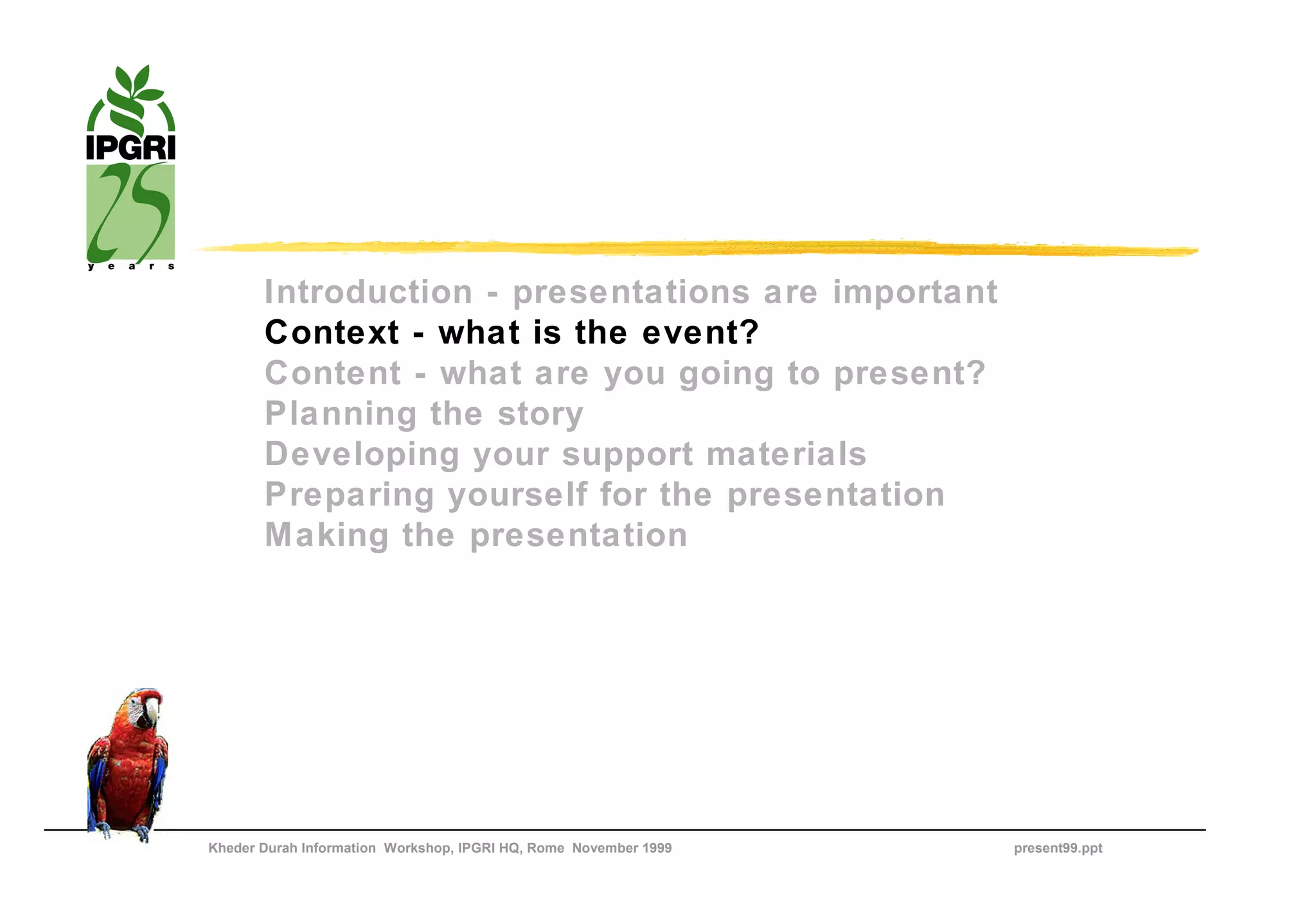 Introduction - presentations are important
       Context - what is the event?
       Content - what are you going to present?
       Planning the story
       Developing your support materials
       Preparing yourself for the presentation
       Making the presentation




Kheder Durah Information Workshop, IPGRI HQ, Rome November 1999   present99.ppt
 