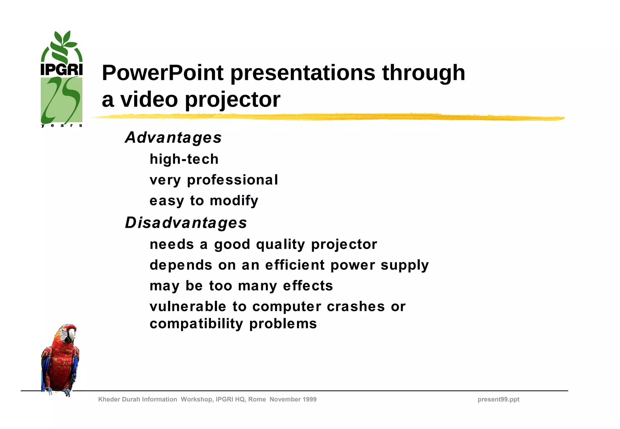 PowerPoint presentations through
 a video projector
       Advantages
              high-tech
              very professional
              easy to modify
       Disadvantages
              needs a good quality projector
              depends on an efficient power supply
              may be too many effects
              vulnerable to computer crashes or
              compatibility problems




Kheder Durah Information Workshop, IPGRI HQ, Rome November 1999   present99.ppt
 